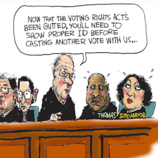 Cartoon depicting supreme court justices. Stephen Breyer, speaking to Clarence Thomas and Sonia Sotomayor, says, "Now that the voting rights act has been gutted, you'll need to show proper ID before casting a vote with us..."